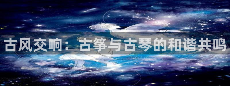 凯发国际平台官网：古风交响：古筝与古琴的和谐共鸣