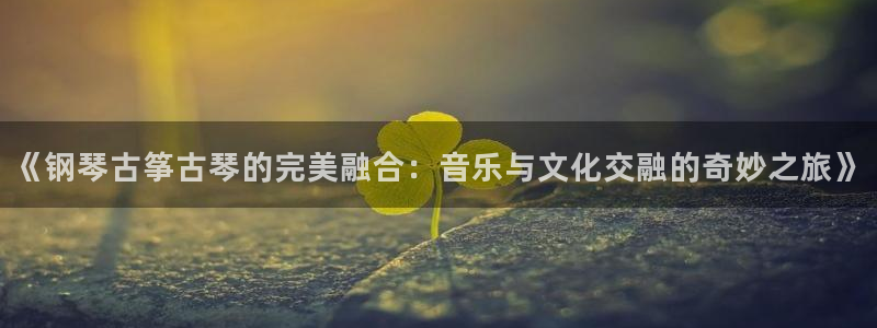 凯发官网网址多少：《钢琴古筝古琴的完美融合：音乐与文化交融的