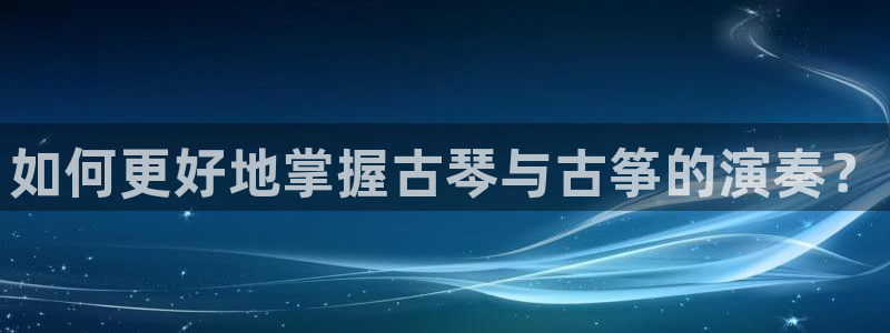 凯发旗舰平台：如何更好地掌握古琴与古筝的演奏？