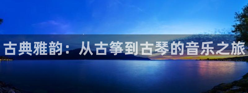 凯发国际是什么：古典雅韵：从古筝到古琴的音乐之旅