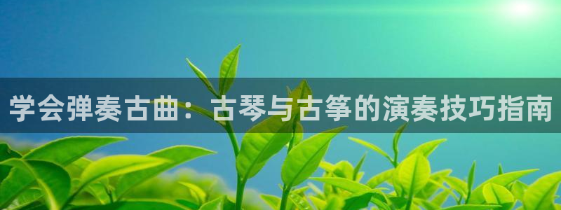凯发官网手机app：学会弹奏古曲：古琴与古筝的演奏技巧指南