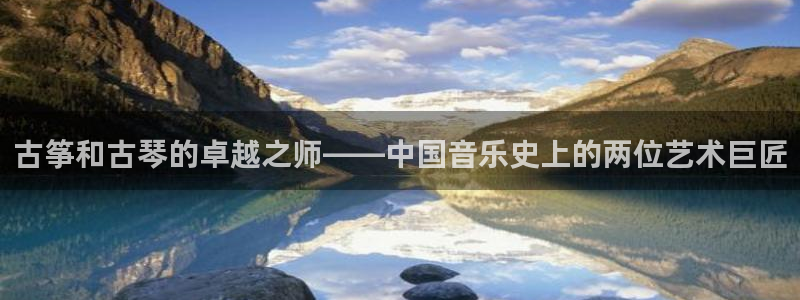 凯发k8登录首页:古筝和古琴的卓越之师——中国音乐史上的两位