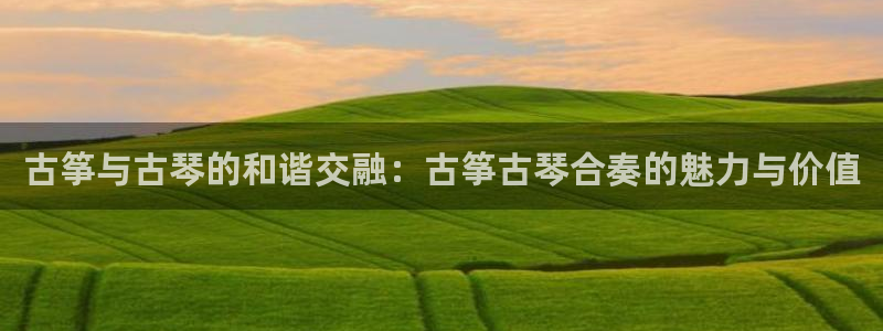 凯发平台轻7O777:古筝与古琴的和谐交融:古筝古琴合奏的魅